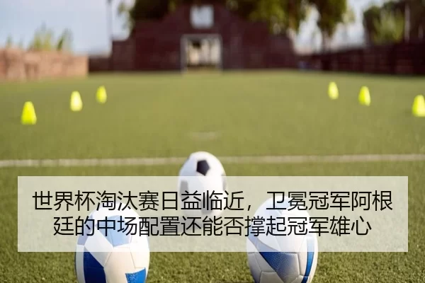 世界杯淘汰赛日益临近，卫冕冠军阿根廷的中场配置还能否撑起冠军雄心